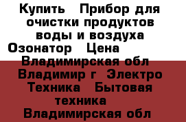 Купить : Прибор для очистки продуктов,воды и воздуха.Озонатор › Цена ­ 25 500 - Владимирская обл., Владимир г. Электро-Техника » Бытовая техника   . Владимирская обл.